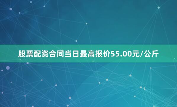 股票配资合同当日最高报价55.00元/公斤