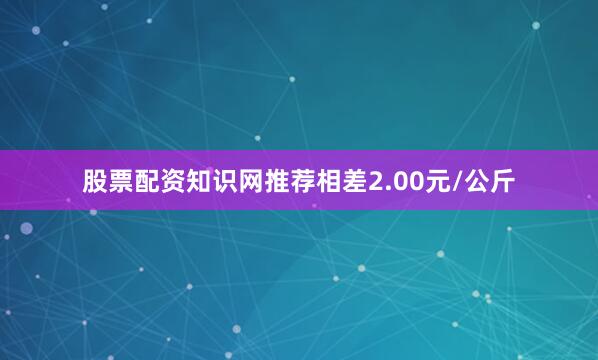 股票配资知识网推荐相差2.00元/公斤