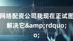 网络配资公司我现在正试图解决它&rdquo;