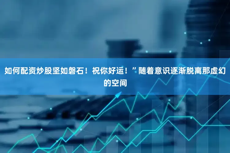 如何配资炒股坚如磐石！祝你好运！”随着意识逐渐脱离那虚幻的空间