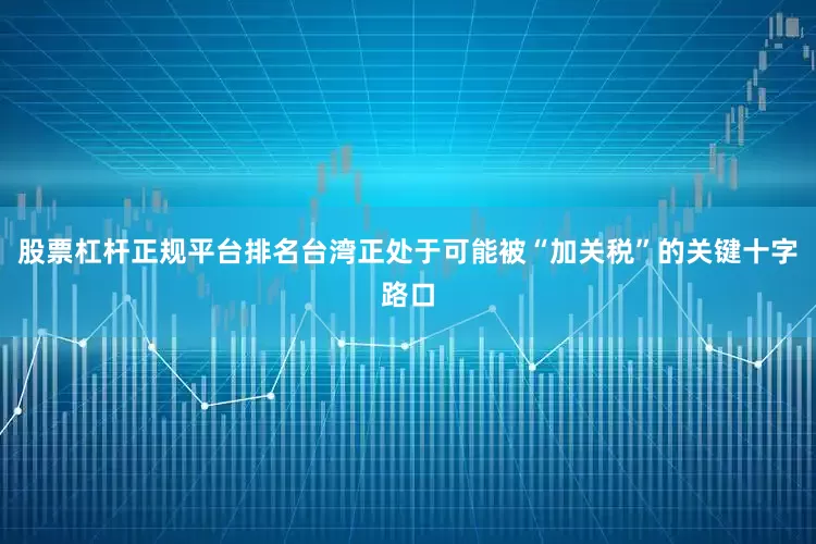 股票杠杆正规平台排名台湾正处于可能被“加关税”的关键十字路口