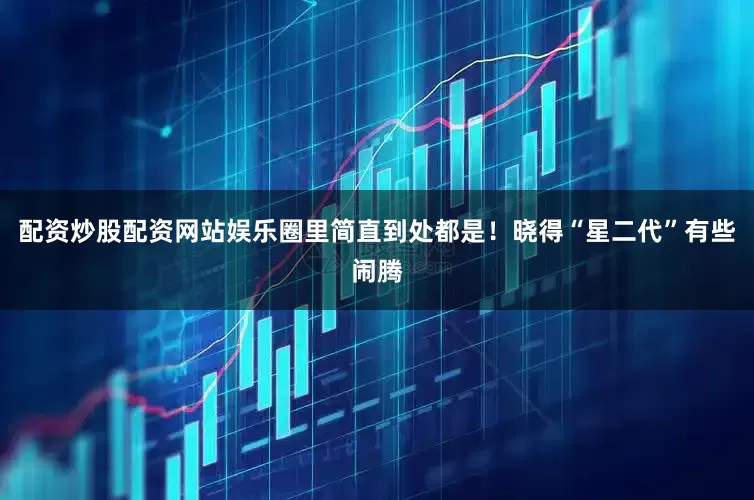 配资炒股配资网站娱乐圈里简直到处都是！晓得“星二代”有些闹腾