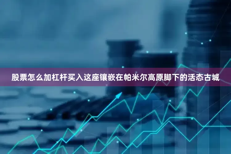 股票怎么加杠杆买入这座镶嵌在帕米尔高原脚下的活态古城