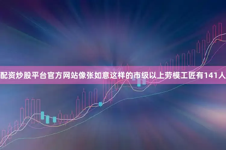 配资炒股平台官方网站像张如意这样的市级以上劳模工匠有141人