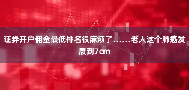 证券开户佣金最低排名很麻烦了……老人这个肺癌发展到7cm