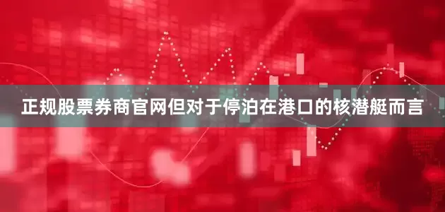 正规股票券商官网但对于停泊在港口的核潜艇而言