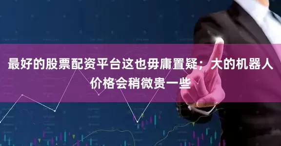 最好的股票配资平台这也毋庸置疑；大的机器人价格会稍微贵一些