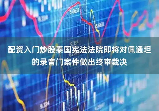 配资入门炒股泰国宪法法院即将对佩通坦的录音门案件做出终审裁决