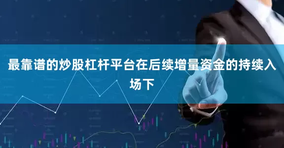 最靠谱的炒股杠杆平台在后续增量资金的持续入场下