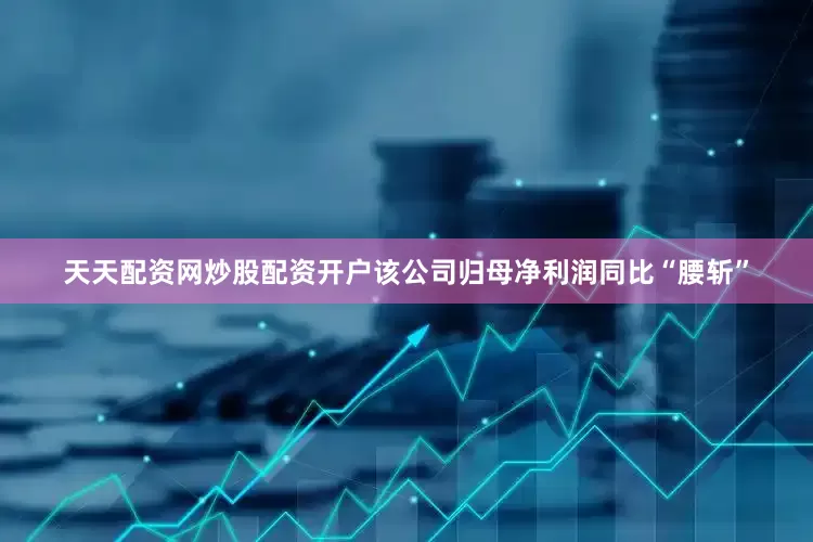 天天配资网炒股配资开户该公司归母净利润同比“腰斩”