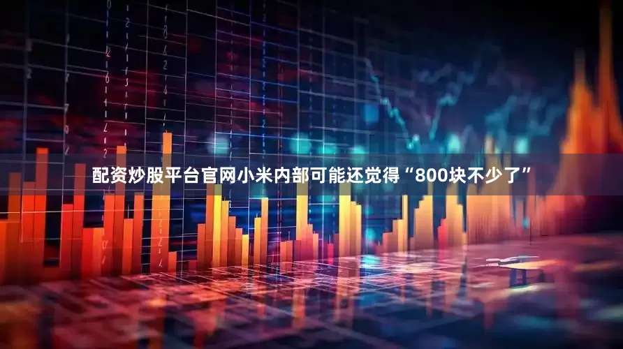 配资炒股平台官网小米内部可能还觉得“800块不少了”