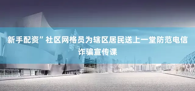 新手配资”社区网格员为辖区居民送上一堂防范电信诈骗宣传课